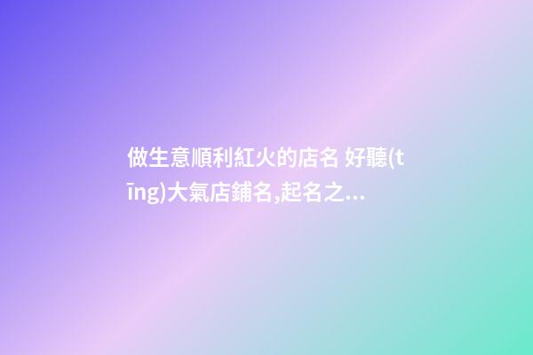 做生意順利紅火的店名 好聽(tīng)大氣店鋪名,起名之家